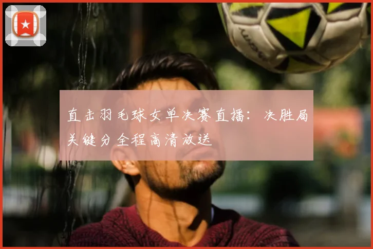 直击羽毛球女单决赛直播：决胜局关键分全程高清放送