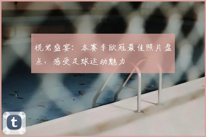 视觉盛宴：本赛季欧冠最佳照片盘点，感受足球运动魅力