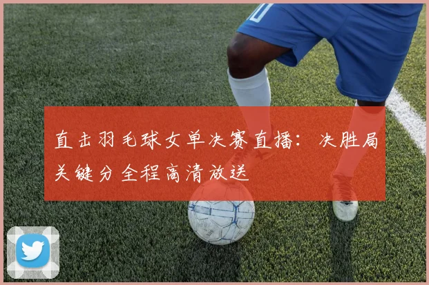 直击羽毛球女单决赛直播：决胜局关键分全程高清放送