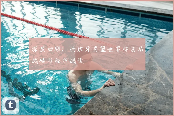 深度回顾：西班牙男篮世界杯历届战绩与经典战役