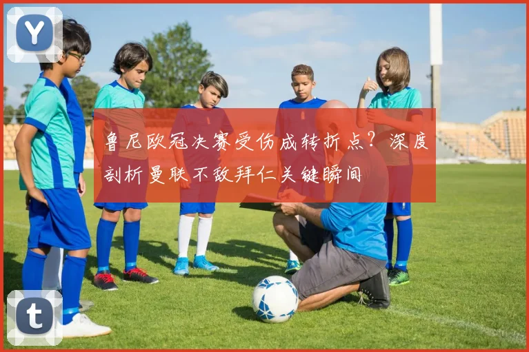 鲁尼欧冠决赛受伤成转折点？深度剖析曼联不敌拜仁关键瞬间