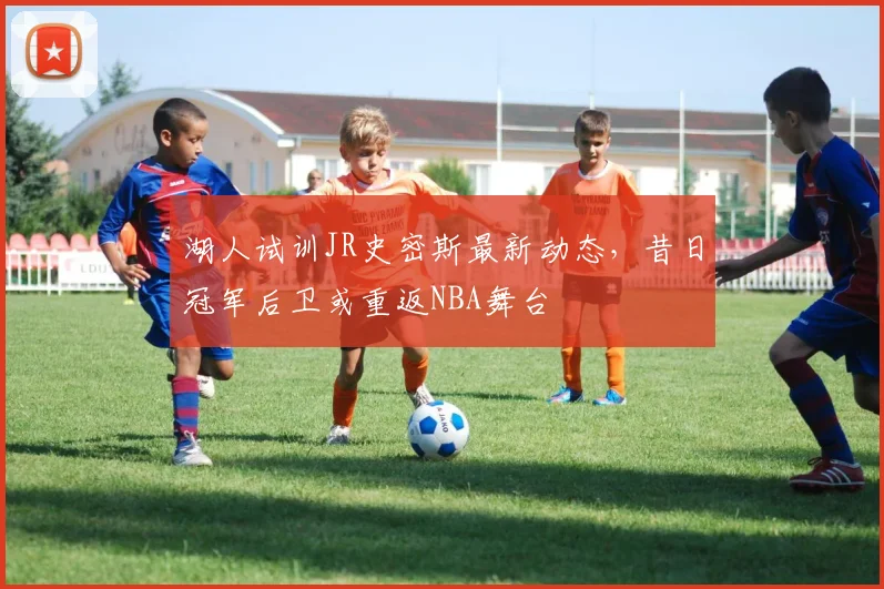 湖人试训JR史密斯最新动态，昔日冠军后卫或重返NBA舞台