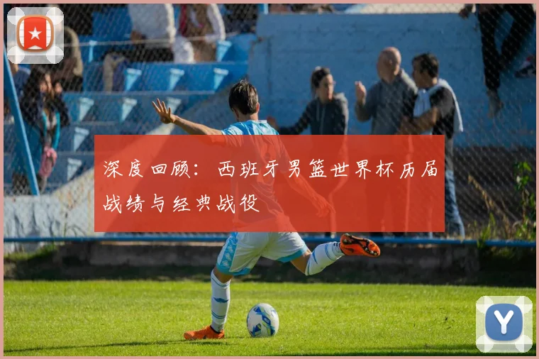 深度回顾：西班牙男篮世界杯历届战绩与经典战役