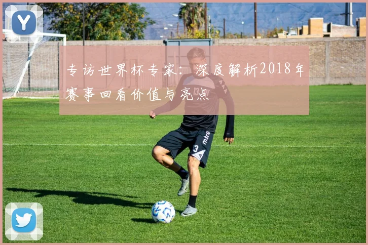 专访世界杯专家:深度解析2018年赛事回看价值与亮点