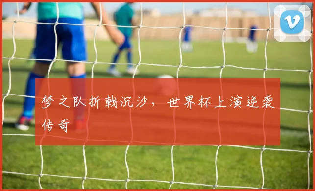 梦之队折戟沉沙，世界杯上演逆袭传奇