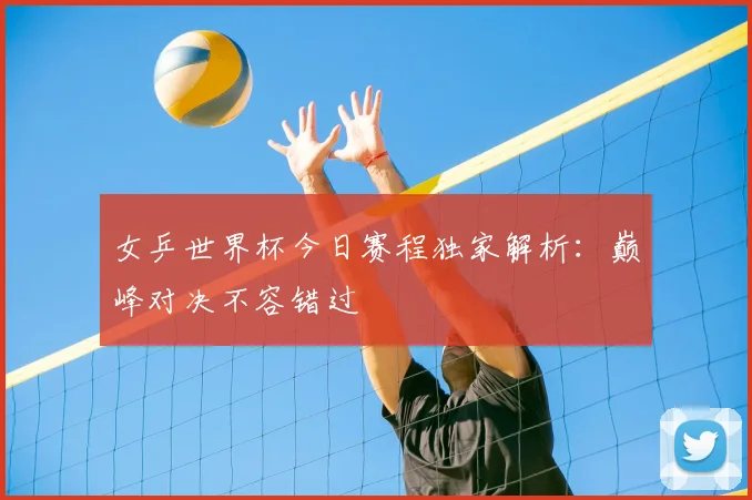 女乒世界杯今日赛程独家解析：巅峰对决不容错过