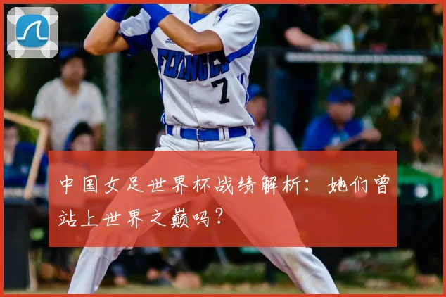 中国女足世界杯战绩解析：她们曾站上世界之巅吗？