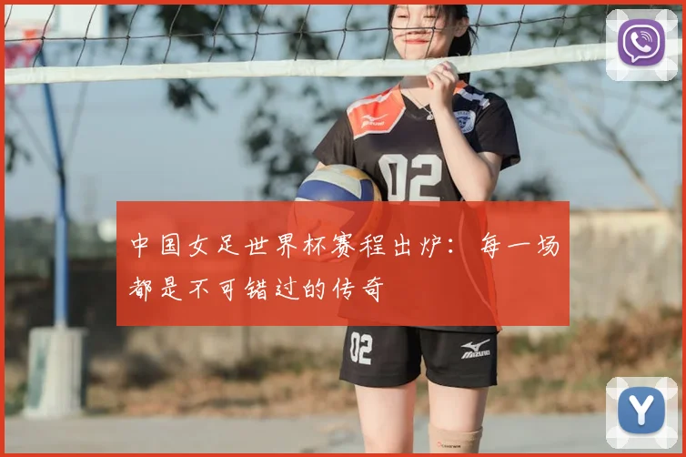 中国女足世界杯赛程出炉：每一场都是不可错过的传奇