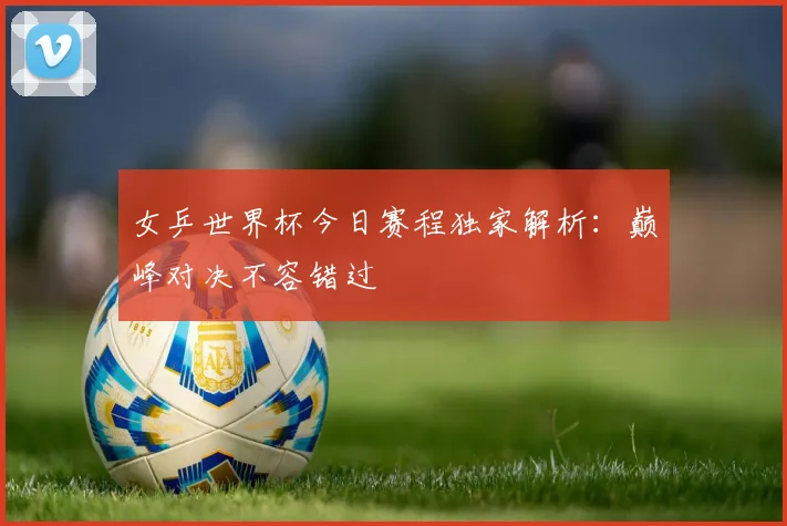女乒世界杯今日赛程独家解析：巅峰对决不容错过