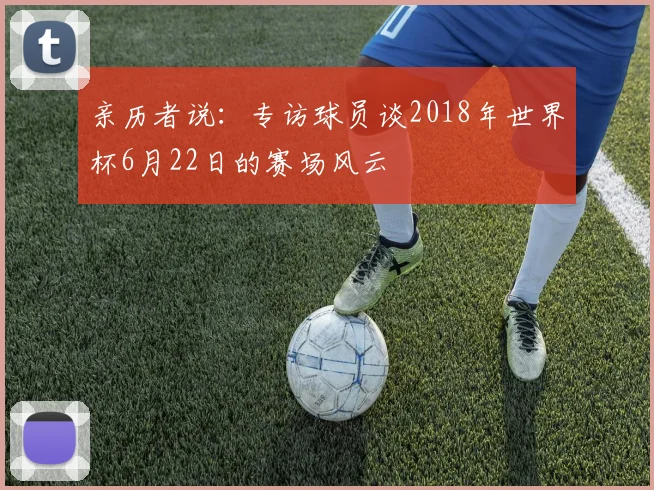 亲历者说：专访球员谈2018年世界杯6月22日的赛场风云