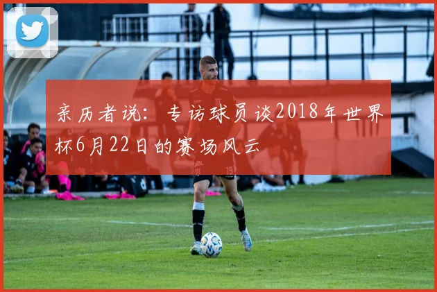 亲历者说:专访球员谈2018年世界杯6月22日的赛场风云