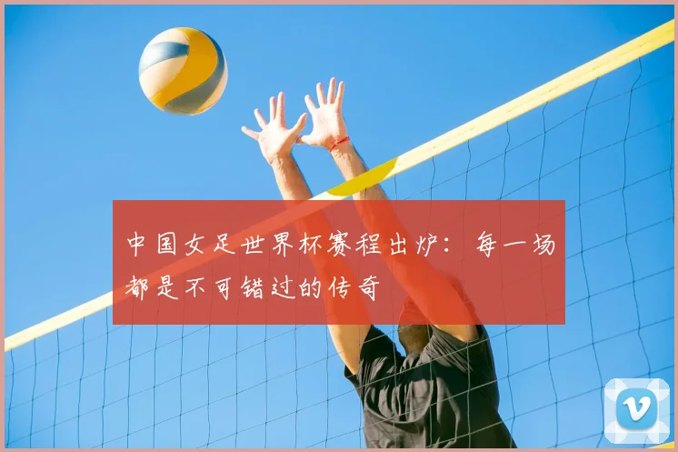 中国女足世界杯赛程出炉：每一场都是不可错过的传奇