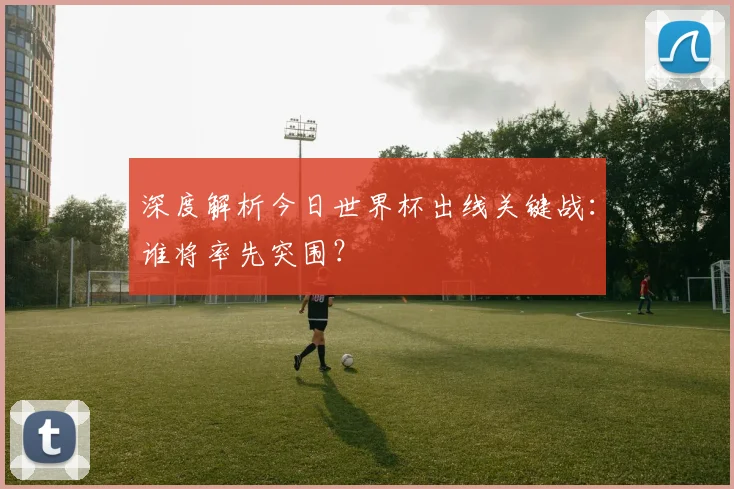 深度解析今日世界杯出线关键战:谁将率先突围?