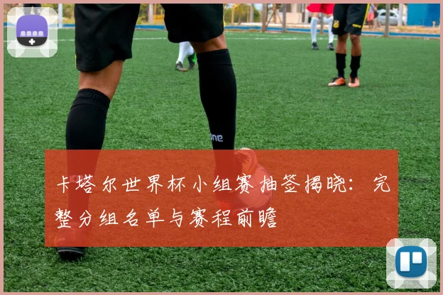 卡塔尔世界杯小组赛抽签揭晓：完整分组名单与赛程前瞻