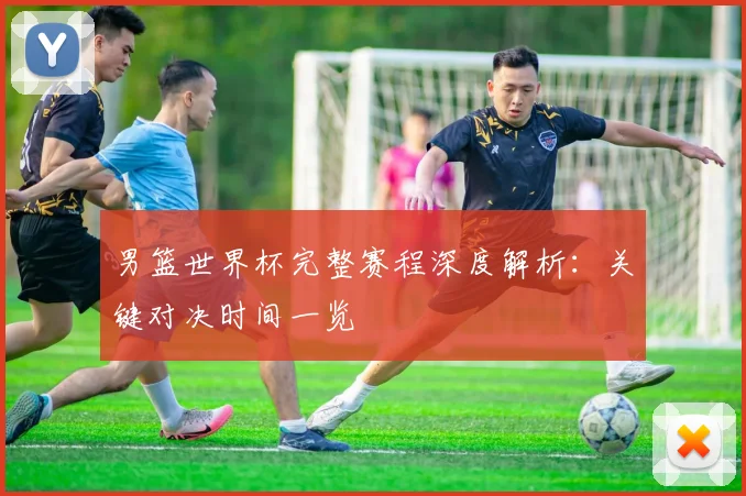 男篮世界杯完整赛程深度解析:关键对决时间一览
