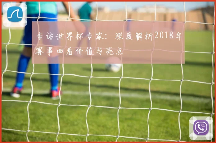 专访世界杯专家:深度解析2018年赛事回看价值与亮点