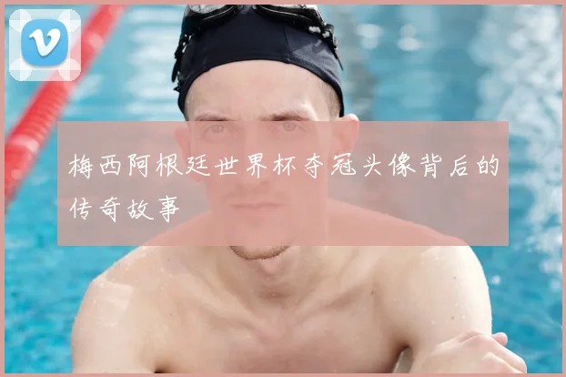 梅西阿根廷世界杯夺冠头像背后的传奇故事