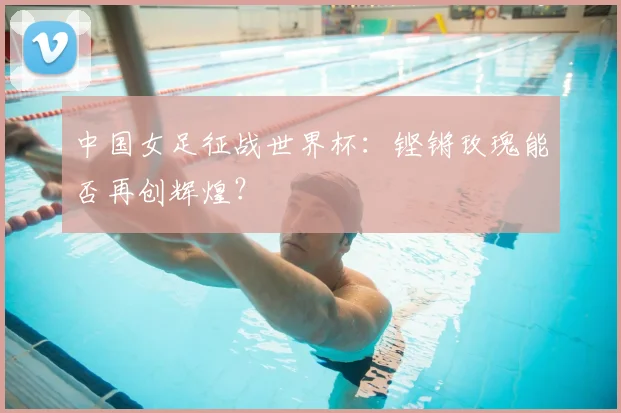 中国女足征战世界杯：铿锵玫瑰能否再创辉煌？