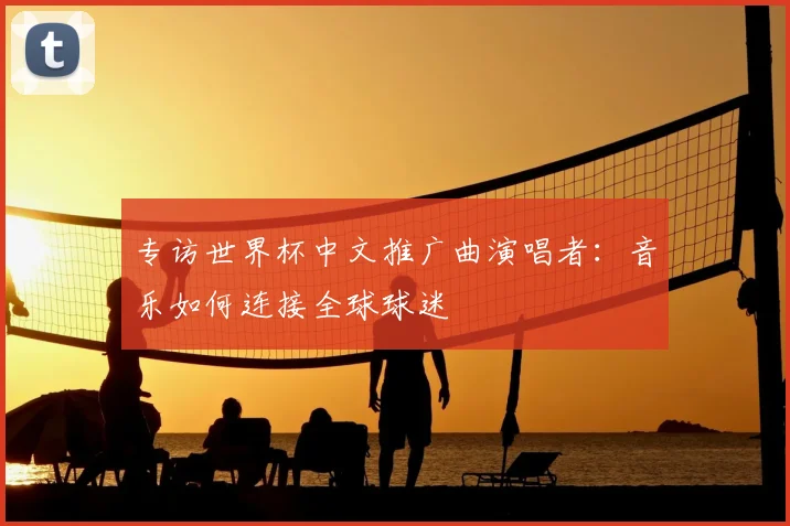 专访世界杯中文推广曲演唱者:音乐如何连接全球球迷